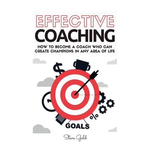 Coaching: Effective Coaching: How To Become A Coach Who Can Create Champions In Any Area Of Life