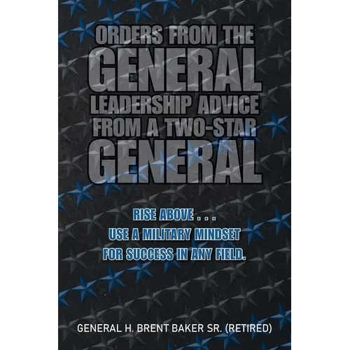 Orders from the General...Leadership Advice from a Two-Star General: Rise Above . . . Use a Military Mindset for Success in Any Field.