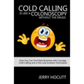 Cold Calling Is Like a Colonoscopy without the Drugs: How You Can Find New Business with Courage, Cold Calling and a Few Less Invasive Techniques