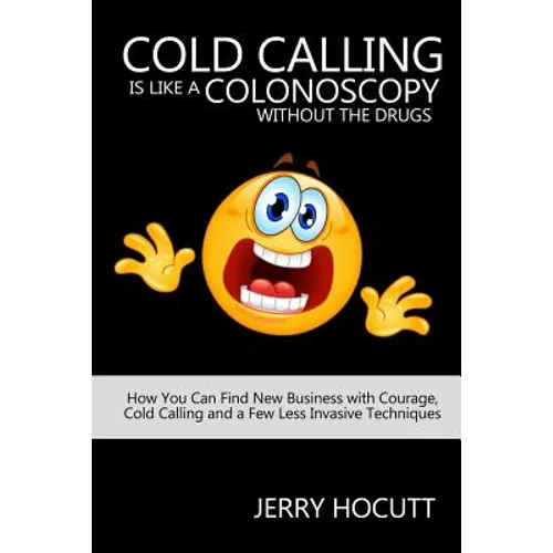 Cold Calling Is Like a Colonoscopy without the Drugs: How You Can Find New Business with Courage, Cold Calling and a Few Less Invasive Techniques