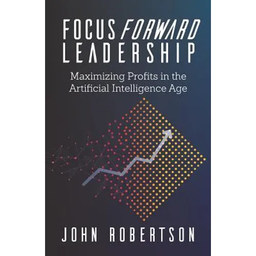 Focus Forward Leadership: Maximizing Profits in the Artificial Intelligence Age