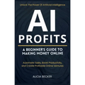 AI Profits: A Beginner's Guide to Making Money Online Unlock The Power Of Artificial Intelligence: Automate Tasks, Boost Productivity, and Create Prof