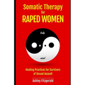 SOMATIC THERAPY FOR RAPED WOMEN. Healing Practices for Survivors of Sexual Assault: Overcoming Trauma with Somatic Techniques