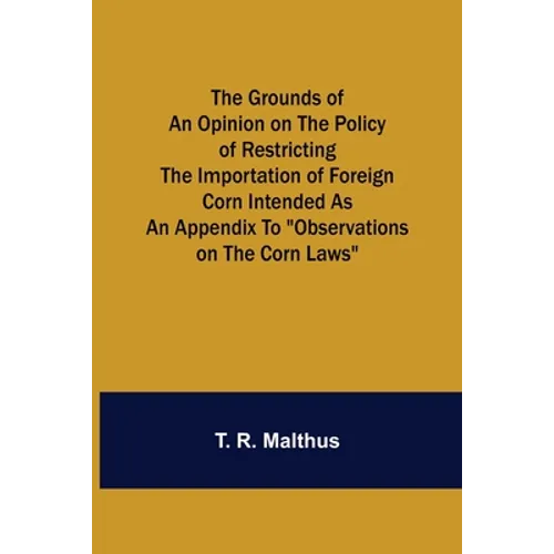 The Grounds of an Opinion on the Policy of Restricting the Importation of Foreign Corn Intended as an appendix to "Observations on the corn laws"