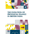The Evolution Of Provincial Finance In British India: A Study In The Provincial Decentralization Of Imperial Finance With A Foreword By Edwin R. A. Se