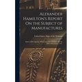Alexander Hamilton's Report On the Subject of Manufactures: Made in His Capacity of Secretary of the Treasury, On the Fifth of December, 1791.