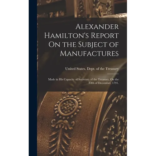 Alexander Hamilton's Report On the Subject of Manufactures: Made in His Capacity of Secretary of the Treasury, On the Fifth of December, 1791.