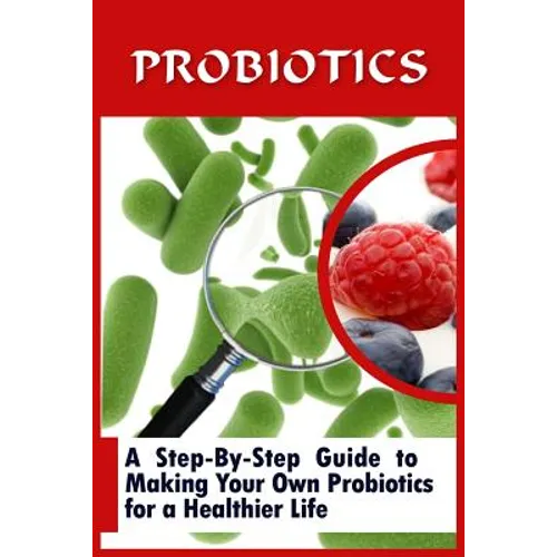 Probiotics: A Step-By-Step Guide To Making Your Own Probiotics For A Healthier Life