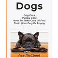 Dogs: Dog Care: Puppy Care: How To Take Care Of And Train Your Dog Or Puppy