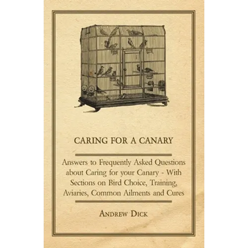 Caring for a Canary - Answers to Frequently Asked Questions about Caring for Your Canary - With Sections on Bird Choice, Training, Aviaries, Common Ai