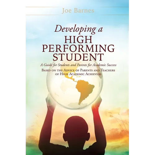 Developing A High Performing Student: A Guide for Students and Parents for Academic Success Based on the Advice of Parents and Teachers of High Academ