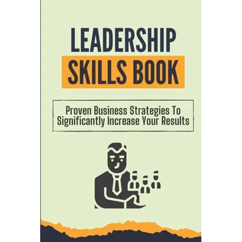 Leadership Skills Book: Proven Business Strategies To Significantly Increase Your Results: Beginner Leadership Training