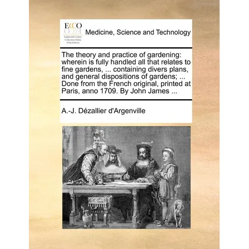 The Theory and Practice of Gardening: Wherein Is Fully Handled All That Relates to Fine Gardens, ... Containing Divers Plans, and General Dispositions