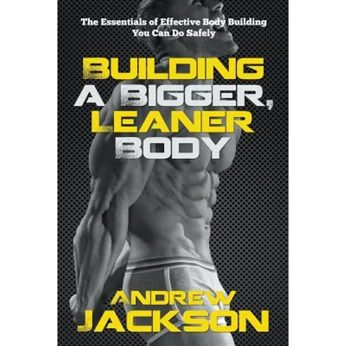 Building a Bigger, Leaner Body: The Essentials of Effective Body Building You Can Do Safely