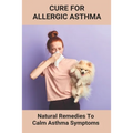 Cure For Allergic Asthma: Natural Remedies To Calm Asthma Symptoms: Cure Asthma Permanently