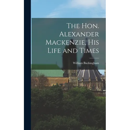 The Hon. Alexander Mackenzie, His Life and Times
