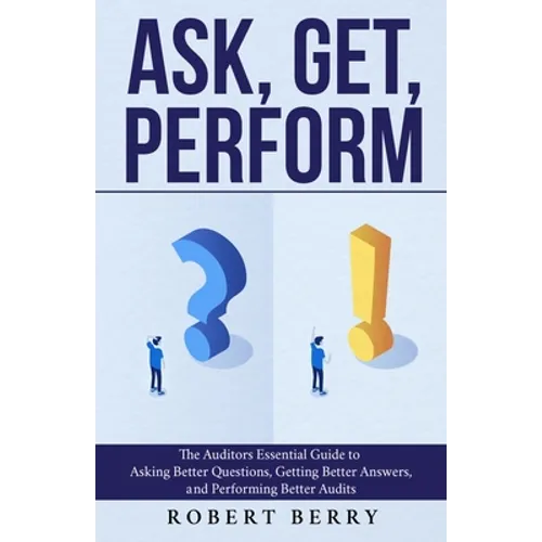 Ask, Get, Perform: The Auditors Essential Guide to Asking Better Questions, Getting Better Answers, and Performing Better Audits