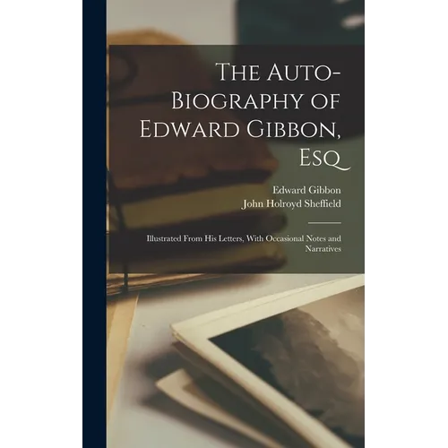 The Auto-Biography of Edward Gibbon, Esq: Illustrated From His Letters, With Occasional Notes and Narratives