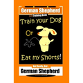 German Shepherd Dog Training Book, Train Your Dog Or Eat My Shorts! Not Really, But... German Shepherd