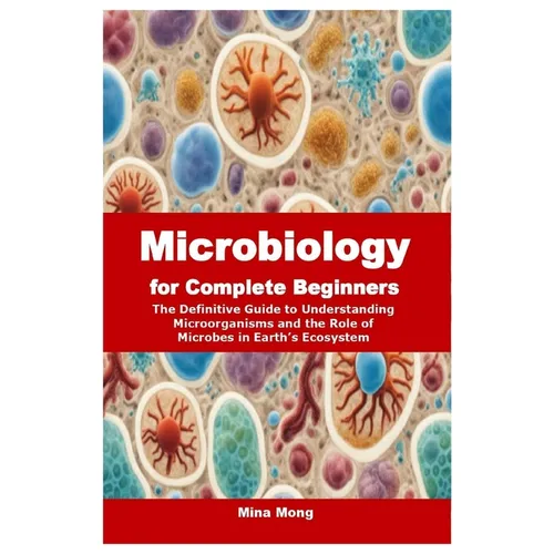 Microbiology for Complete Beginners: The Definitive Guide to Understanding Microorganisms and the Role of Microbes in Earth's Ecosystem