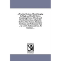 A Practical System of Book-Keeping by Single and Double Entry: Containing Forms of Books and Practical Exercises, Adapted to the Use of the Farmer,