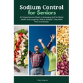 Sodium Control for Seniors: A Comprehensive Guide to Managing Salt for Better Health and Longevity, With a Sample 7-Day Meal Plan and Recipes