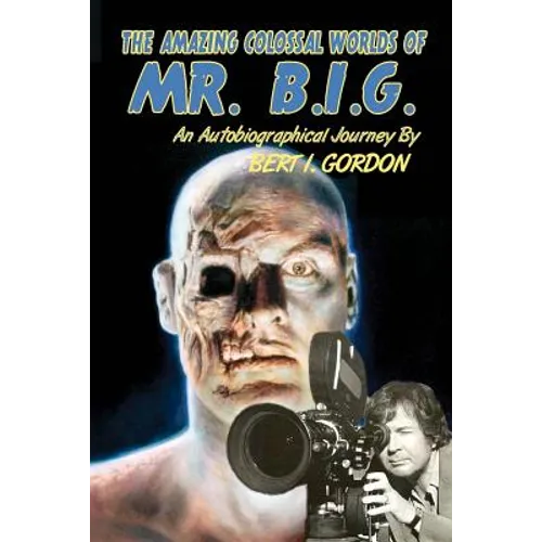The Amazing Colossal Worlds Of Mr. B.I.G.: An Autobiographical Journey By Bert I. Gordon