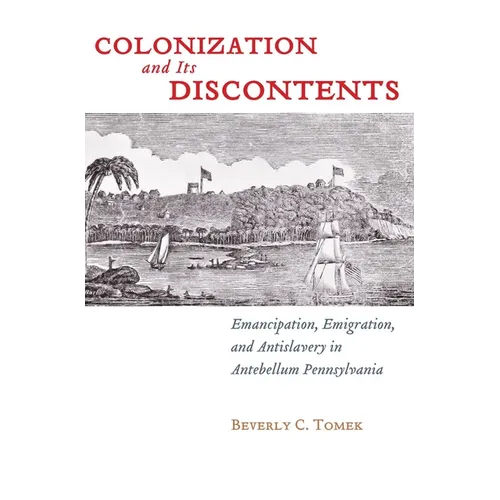 Colonization and Its Discontents: Emancipation, Emigration, and Antislavery in Antebellum Pennsylvania