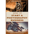 How to Start a Photography Business: A Beginner's Guide to A Successful Career as A Photographer