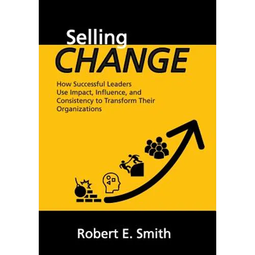 Selling Change: How Successful Leaders Use Impact, Influence, and Consistency to Transform Their Organizations