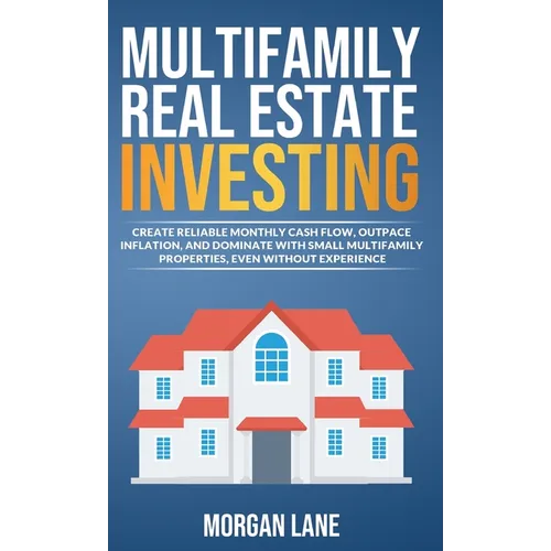 Multifamily Real Estate Investing: Create Reliable Monthly Cash Flow, Outpace Inflation, and Dominate with Small Multifamily Properties, Even Without