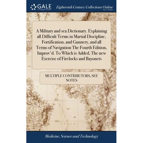 A Military and sea Dictionary. Explaining all Difficult Terms in Martial Discipline, Fortification, and Gunnery, and all Terms of Navigation The Fourt