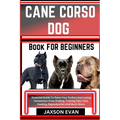 Cane Corso Dog Book for Beginners: Essential Guide To Raise Your Perfect And Loving Companion From Finding, Training Tips, Care, Feeding, Reproduction