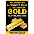 The Ambitious Capitalist's Guide to Investing in GOLD: How to Invest in GOLD without Getting Your Fingers Burned!