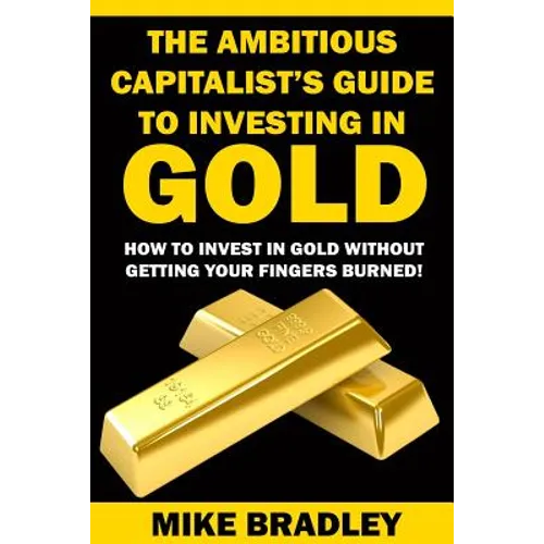 The Ambitious Capitalist's Guide to Investing in GOLD: How to Invest in GOLD without Getting Your Fingers Burned!