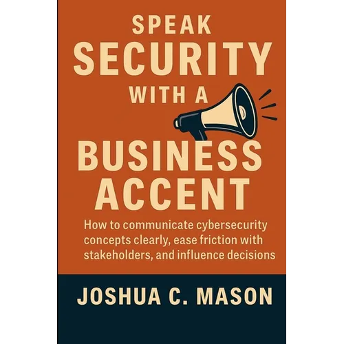 Speak Security With A Business Accent: How to Communicate Cybersecurity Concepts Clearly, Ease Friction with Stakeholders, and Influence Decisions