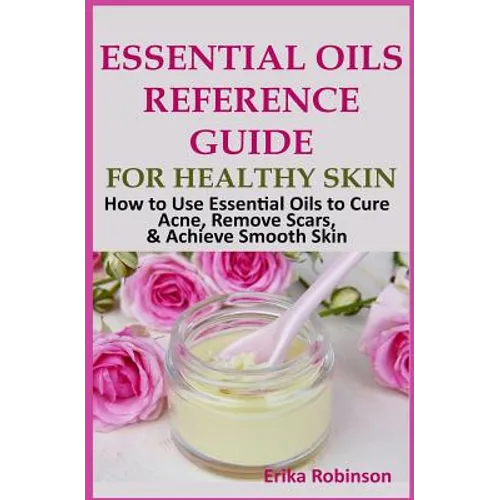Essential Oils Reference Guide for Healthy Skin: How to Use Essential Oils to Cure Acne, Remove Scars, Achieve Smooth Skin
