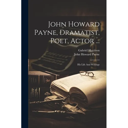 John Howard Payne, Dramatist, Poet, Actor ...: His Life And Writings