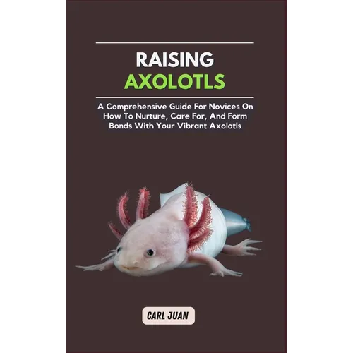 Axolotls: A Comprehensive Guide for Novices On How To Nurture, Care For, And Form Bonds With Your Vibrant Axolotls