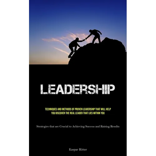 Leadership: Techniques and Methods of Proven Leadership That Will Help You Discover the Real Leader That Lies Within You (Strategies that are Crucial