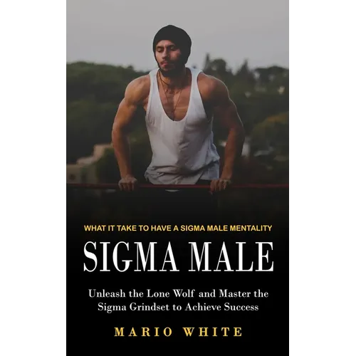 Sigma Male: What It Take to Have a Sigma Male Mentality (Unleash the Lone Wolf and Master the Sigma Grindset to Achieve Success)