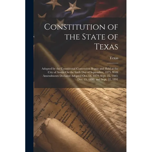 Constitution of the State of Texas: Adopted by the Constitional Convention Begun and Held at the City of Austin On the Sixth Day of September, 1875. W