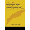 A Solution Of Interests Dependent Upon Money, Subsidiary Money, Currency, Emergency Currency, And Banking For Every Nation (1910)
