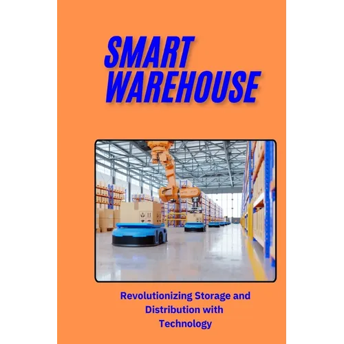 Smart Warehouse: Revolutionizing Storage and Distribution with Technology: Transforming Logistics with Automation, AI, and IoT for Enha