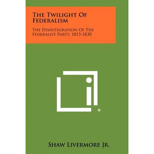 The Twilight Of Federalism: The Disintegration Of The Federalist Party, 1815-1830