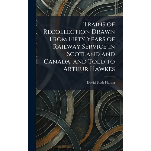 Trains of Recollection Drawn From Fifty Years of Railway Service in Scotland and Canada, and Told to Arthur Hawkes