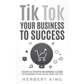 Tik Tok Your Business to Success: Your Ultimate Business Guide to Increasing Your Sales Using Tik Tok