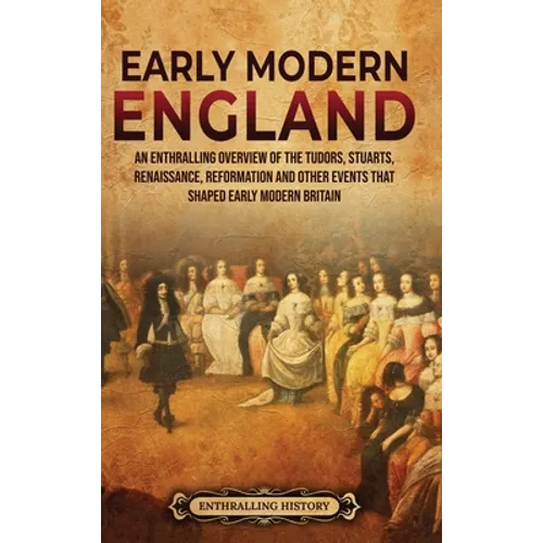 Early Modern England: An Enthralling Overview of the Tudors, Stuarts, Renaissance, Reformation, and Other Events That Shaped Early Modern England