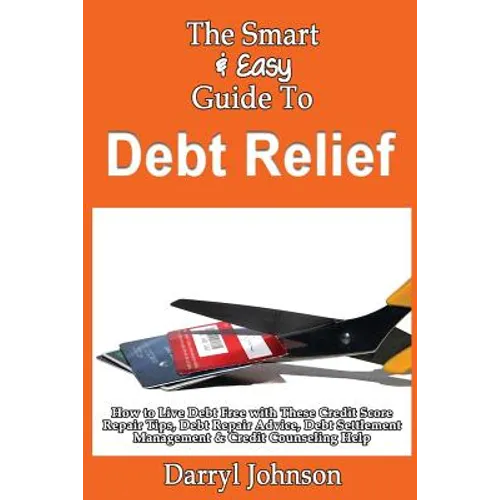 The Smart & Easy Guide To Debt Relief: How to Live Debt Free with These Credit Score Repair Tips, Debt Repair Advice, Debt Settlement Management & Cre