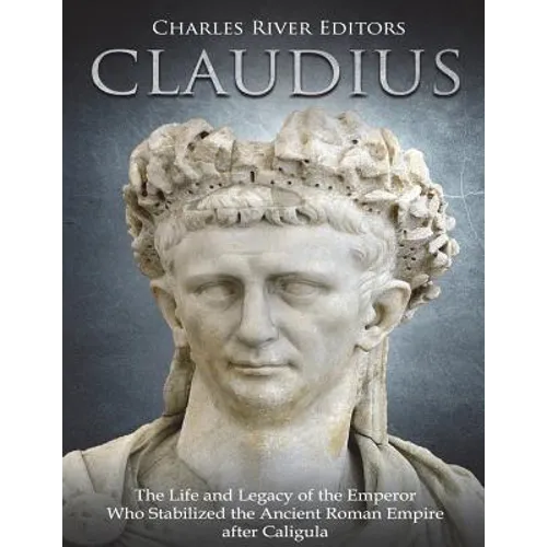 Claudius: The Life and Legacy of the Emperor Who Stabilized the Ancient Roman Empire after Caligula